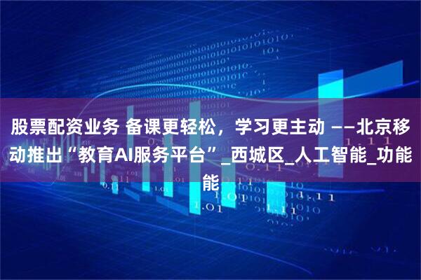 股票配资业务 备课更轻松，学习更主动 ——北京移动推出“教育AI服务平台”_西城区_人工智能_功能