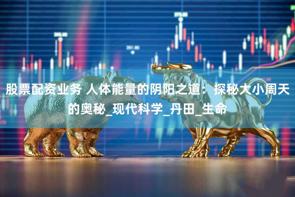 股票配资业务 人体能量的阴阳之道：探秘大小周天的奥秘_现代科学_丹田_生命