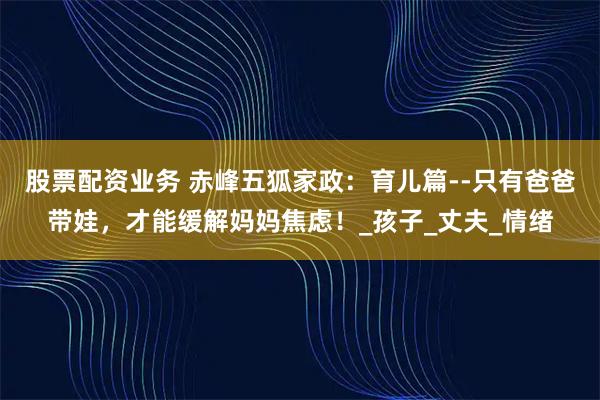 股票配资业务 赤峰五狐家政：育儿篇--只有爸爸带娃，才能缓解妈妈焦虑！_孩子_丈夫_情绪