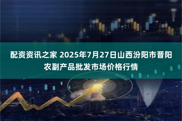 配资资讯之家 2025年7月27日山西汾阳市晋阳农副产品批发市场价格行情
