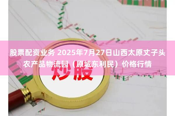 股票配资业务 2025年7月27日山西太原丈子头农产品物流园（原城东利民）价格行情
