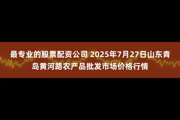 最专业的股票配资公司 2025年7月27日山东青岛黄河路农产品批发市场价格行情
