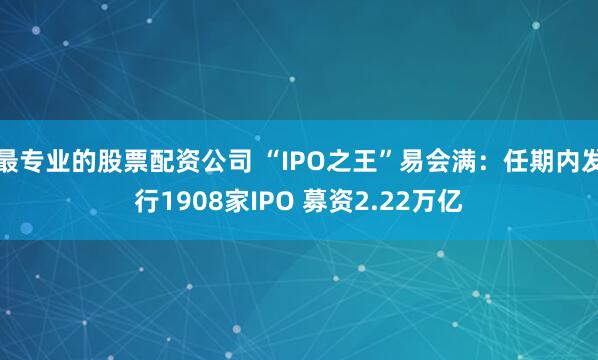 最专业的股票配资公司 “IPO之王”易会满：任期内发行1908家IPO 募资2.22万亿