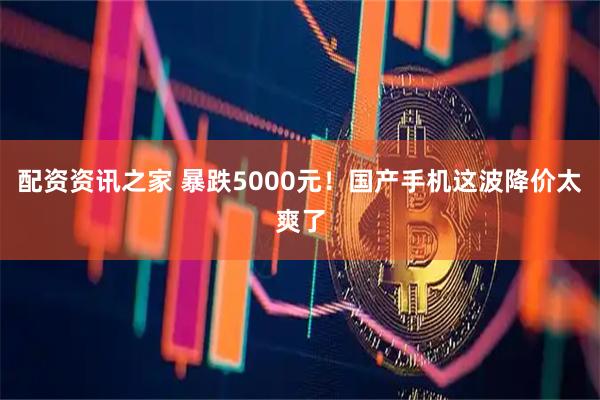 配资资讯之家 暴跌5000元！国产手机这波降价太爽了