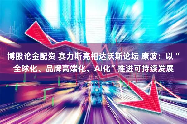 博股论金配资 赛力斯亮相达沃斯论坛 康波：以“全球化、品牌高端化、AI化”推进可持续发展